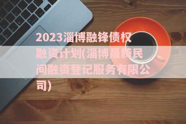 2023淄博融锋债权融资计划(淄博晟腾民间融资登记服务有限公司)