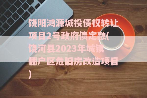 饶阳鸿源城投债权转让项目2号政府债定融(饶河县2023年城镇棚户区危旧房改造项目)