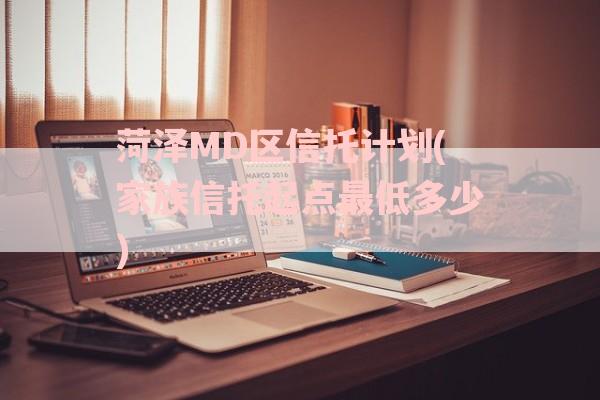 菏泽MD区信托计划(家族信托起点最低多少)