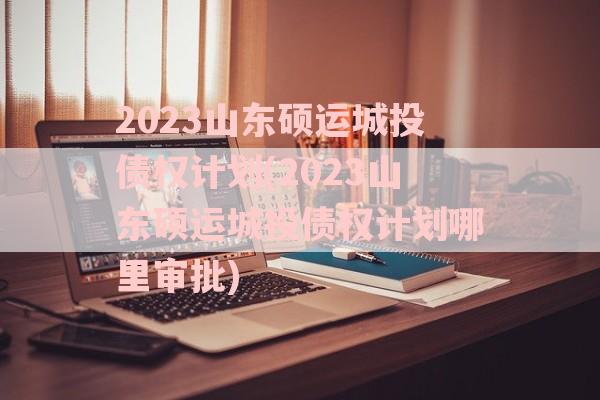 2023山东硕运城投债权计划(2023山东硕运城投债权计划哪里审批)