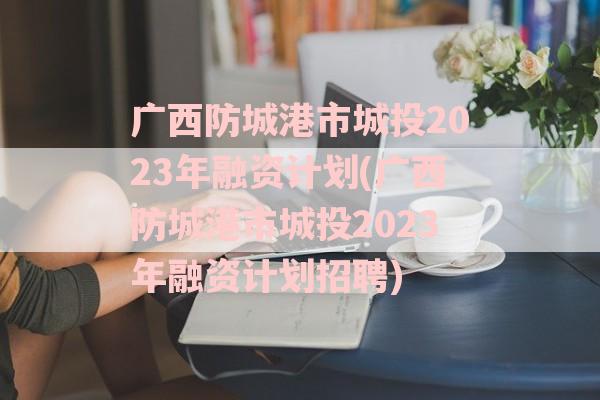 广西防城港市城投2023年融资计划(广西防城港市城投2023年融资计划招聘)