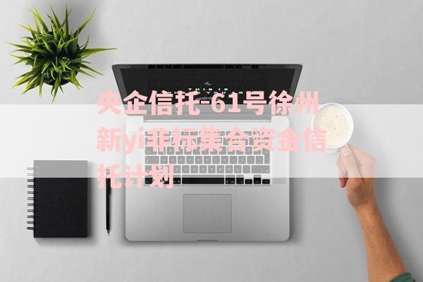 央企信托-61号徐州新yi非标集合资金信托计划