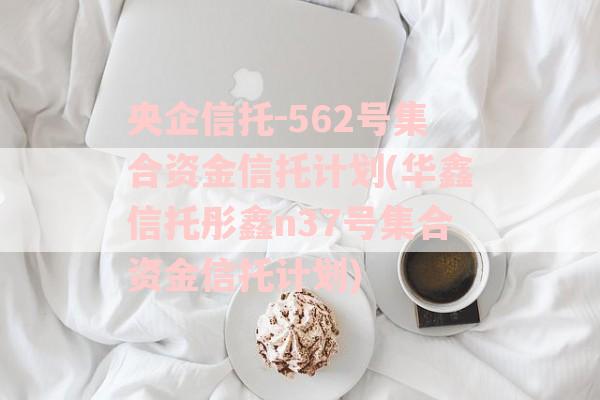 央企信托-562号集合资金信托计划(华鑫信托彤鑫n37号集合资金信托计划)