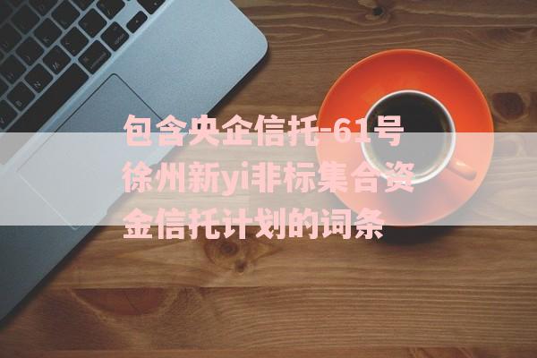 包含央企信托-61号徐州新yi非标集合资金信托计划的词条