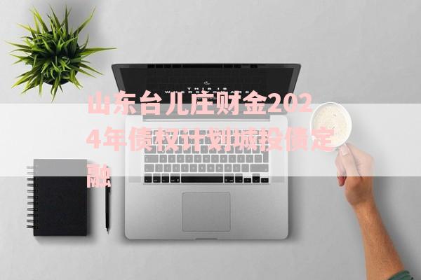 山东台儿庄财金2024年债权计划城投债定融