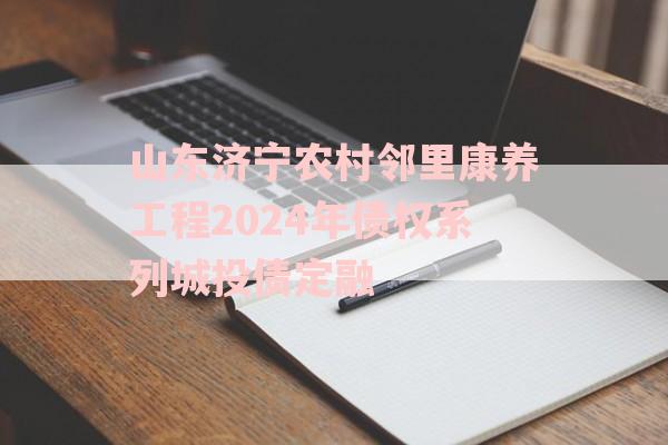 山东济宁农村邻里康养工程2024年债权系列城投债定融