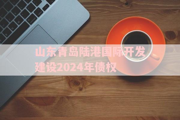 山东青岛陆港国际开发建设2024年债权